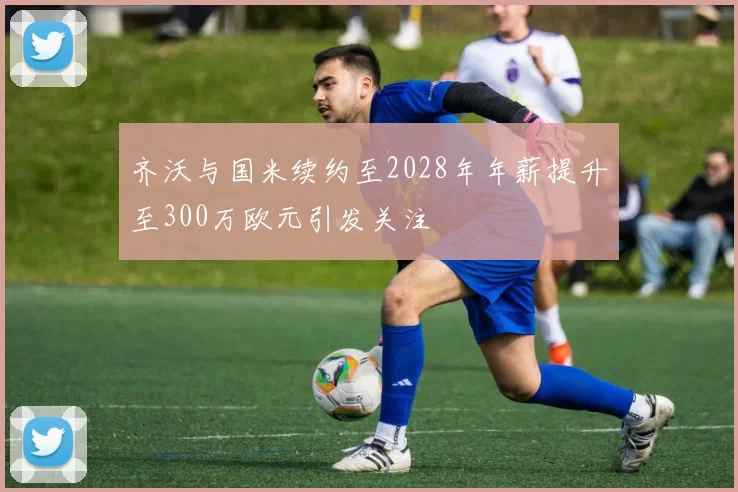 齐沃与国米续约至2028年年薪提升至300万欧元引发关注