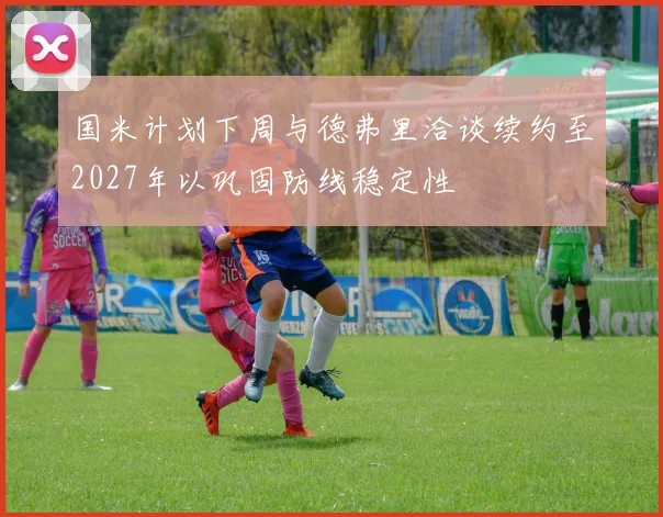 国米计划下周与德弗里洽谈续约至2027年以巩固防线稳定性