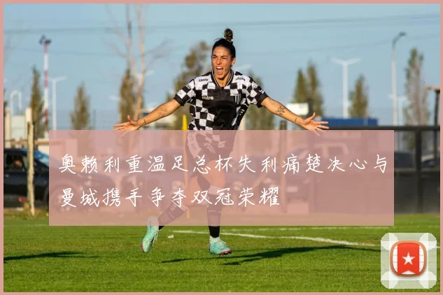 奥赖利重温足总杯失利痛楚决心与曼城携手争夺双冠荣耀