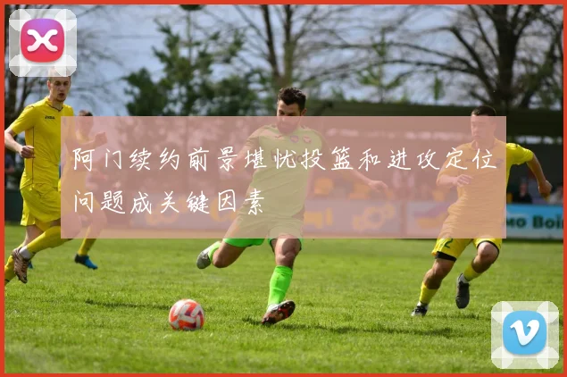 阿门续约前景堪忧投篮和进攻定位问题成关键因素