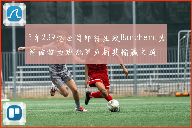 5年239亿合同即将生效Banchero为何被称为班凯罗分析其输赢之道