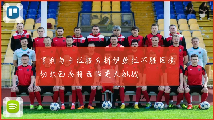 亨利与卡拉格分析伊劳拉不胜困境切尔西或将面临更大挑战