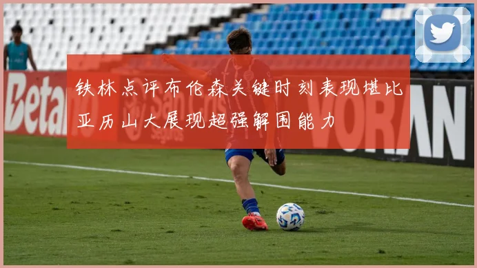 铁林点评布伦森关键时刻表现堪比亚历山大展现超强解围能力