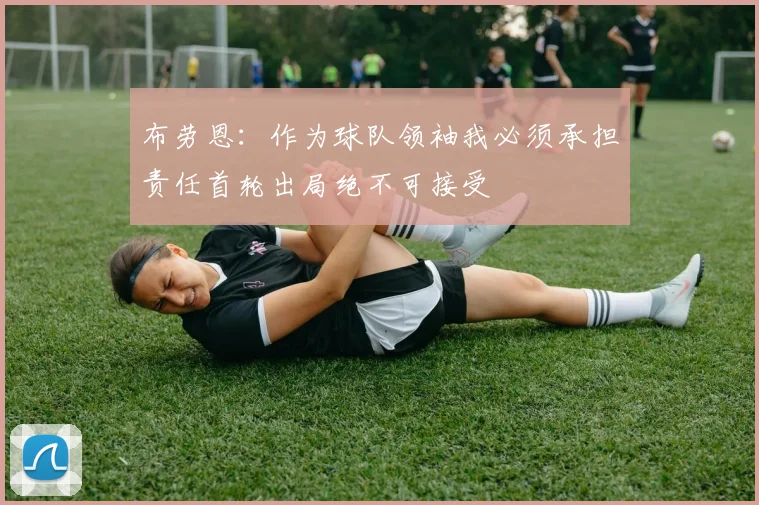 布劳恩：作为球队领袖我必须承担责任首轮出局绝不可接受
