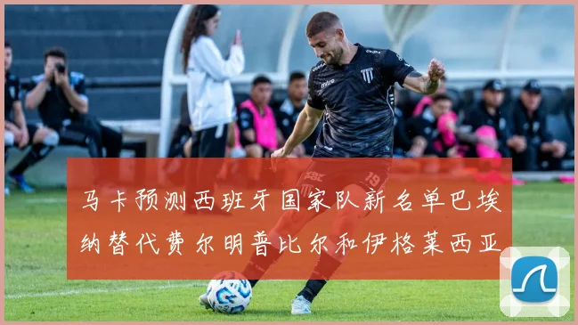马卡预测西班牙国家队新名单巴埃纳替代费尔明普比尔和伊格莱西亚斯入选