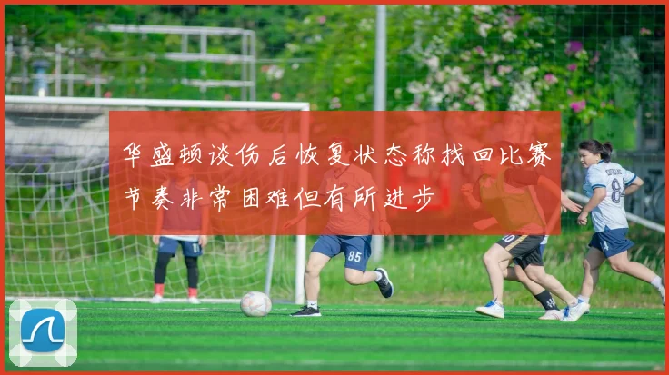 华盛顿谈伤后恢复状态称找回比赛节奏非常困难但有所进步