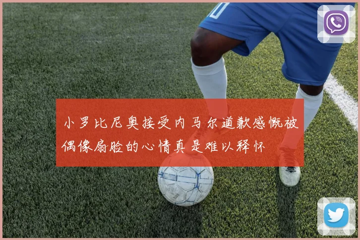 小罗比尼奥接受内马尔道歉感慨被偶像扇脸的心情真是难以释怀
