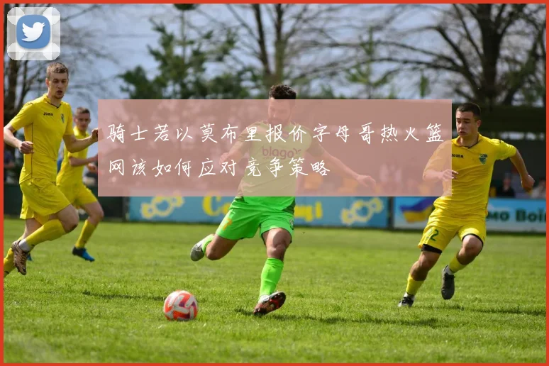 骑士若以莫布里报价字母哥热火篮网该如何应对竞争策略