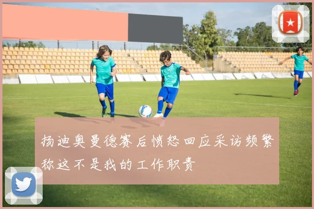 扬迪奥曼德赛后愤怒回应采访频繁称这不是我的工作职责